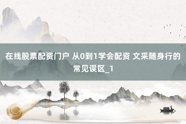 在线股票配资门户 从0到1学会配资 文采随身行的常见误区_1