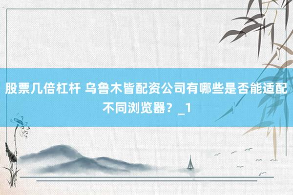 股票几倍杠杆 乌鲁木皆配资公司有哪些是否能适配不同浏览器？_1
