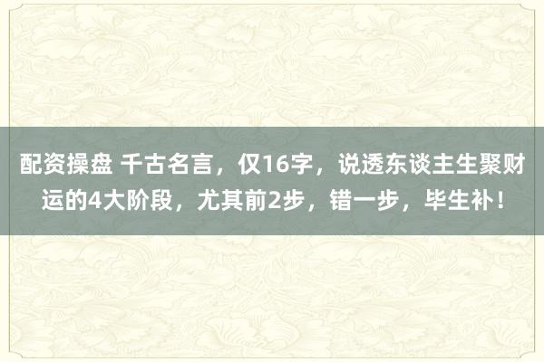 配资操盘 千古名言，仅16字，说透东谈主生聚财运的4大阶段，尤其前2步，错一步，毕生补！
