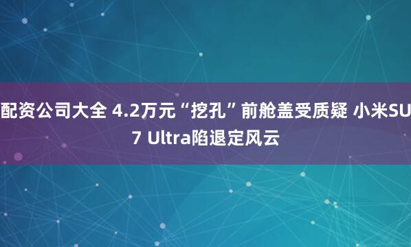 配资公司大全 4.2万元“挖孔”前舱盖受质疑 小米SU7 Ultra陷退定风云