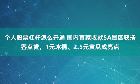 个人股票杠杆怎么开通 国内首家收歇5A景区获搭客点赞，1元冰棍、2.5元黄瓜成亮点