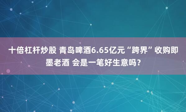 十倍杠杆炒股 青岛啤酒6.65亿元“跨界”收购即墨老酒 会是一笔好生意吗？