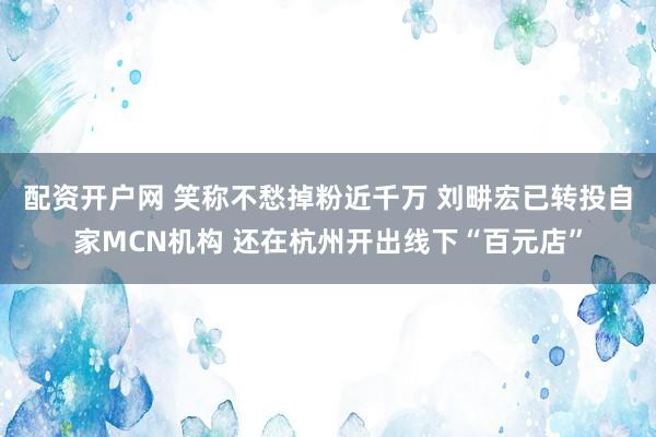 配资开户网 笑称不愁掉粉近千万 刘畊宏已转投自家MCN机构 还在杭州开出线下“百元店”