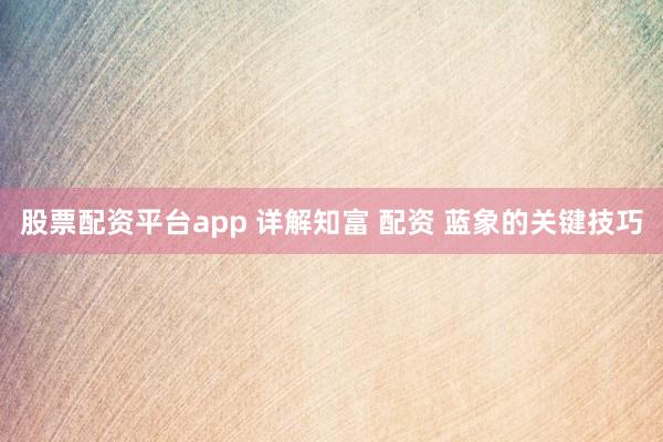 股票配资平台app 详解知富 配资 蓝象的关键技巧