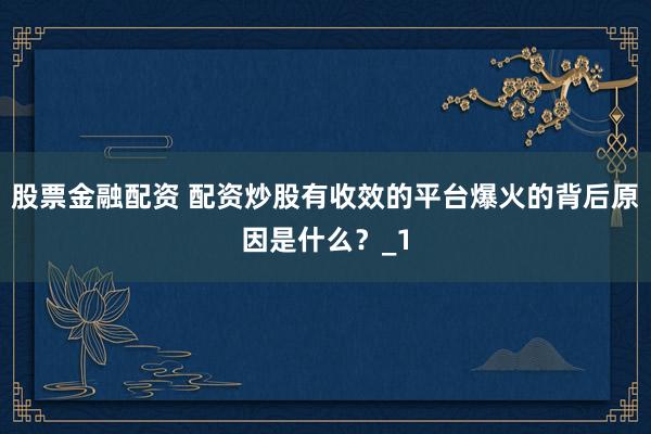 股票金融配资 配资炒股有收效的平台爆火的背后原因是什么？_1