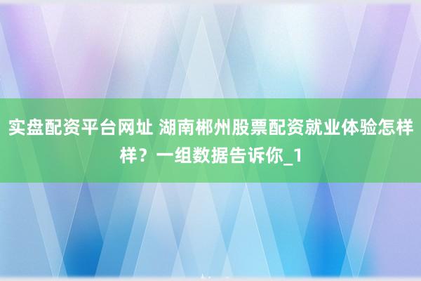 实盘配资平台网址 湖南郴州股票配资就业体验怎样样？一组数据告诉你_1