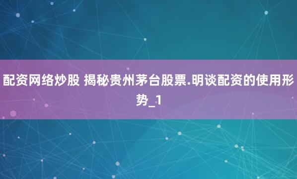 配资网络炒股 揭秘贵州茅台股票.明谈配资的使用形势_1