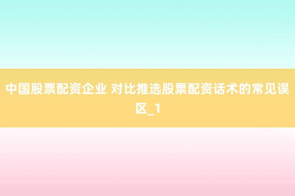 中国股票配资企业 对比推选股票配资话术的常见误区_1