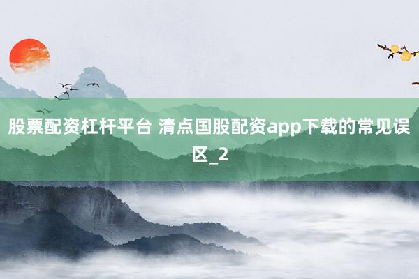 股票配资杠杆平台 清点国股配资app下载的常见误区_2
