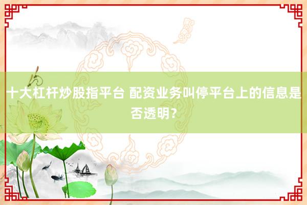 十大杠杆炒股指平台 配资业务叫停平台上的信息是否透明？