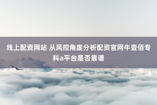 线上配资网站 从风控角度分析配资官网牛壹佰专科a平台是否靠谱
