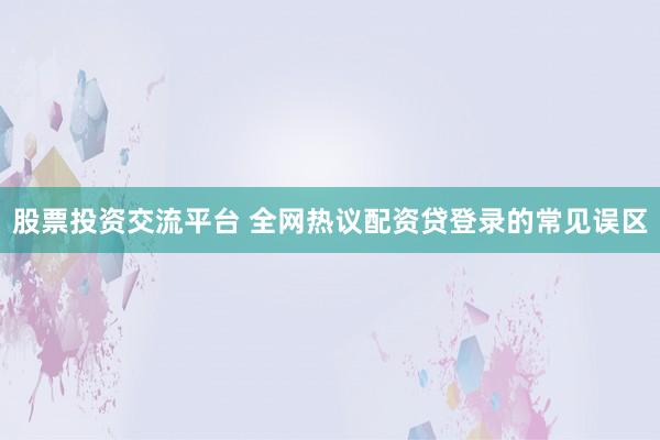 股票投资交流平台 全网热议配资贷登录的常见误区
