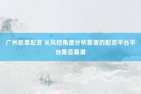 广州股票配资 从风控角度分析靠谱的配资平台平台是否靠谱