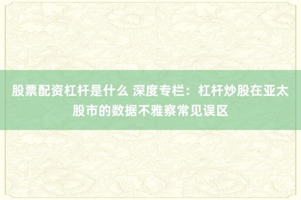 股票配资杠杆是什么 深度专栏：杠杆炒股在亚太股市的数据不雅察常见误区