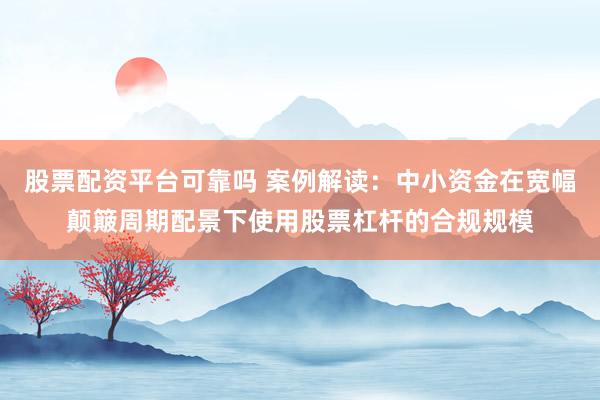 股票配资平台可靠吗 案例解读：中小资金在宽幅颠簸周期配景下使用股票杠杆的合规规模