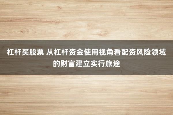 杠杆买股票 从杠杆资金使用视角看配资风险领域的财富建立实行旅途