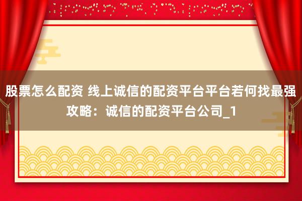 股票怎么配资 线上诚信的配资平台平台若何找最强攻略：诚信的配资平台公司_1